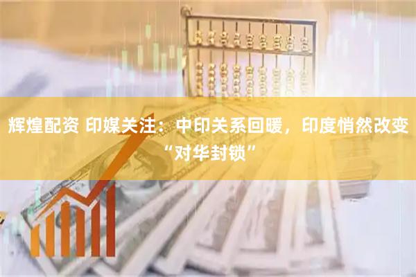 辉煌配资 印媒关注：中印关系回暖，印度悄然改变“对华封锁”