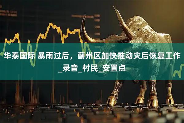 华泰国际 暴雨过后，蓟州区加快推动灾后恢复工作_录音_村民_安置点