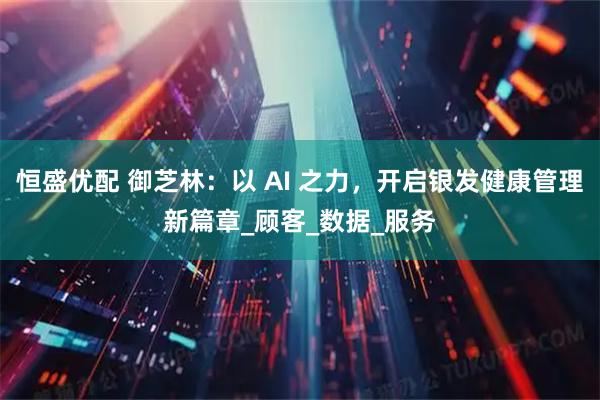 恒盛优配 御芝林:以 AI 之力,开启银发健康管理新篇章_顾客_数据_服务
