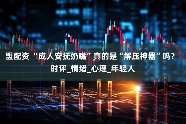 盟配资 “成人安抚奶嘴”真的是“解压神器”吗？ 时评_情绪_心理_年轻人