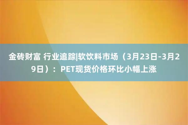 金砖财富 行业追踪|软饮料市场（3月23日-3月29日）：PET现货价格环比小幅上涨