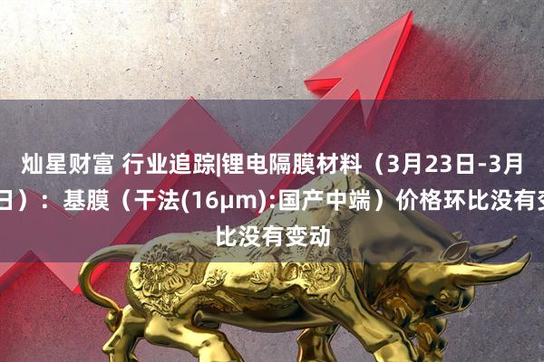 灿星财富 行业追踪|锂电隔膜材料（3月23日-3月29日）：基膜（干法(16μm):国产中端）价格环比没有变动