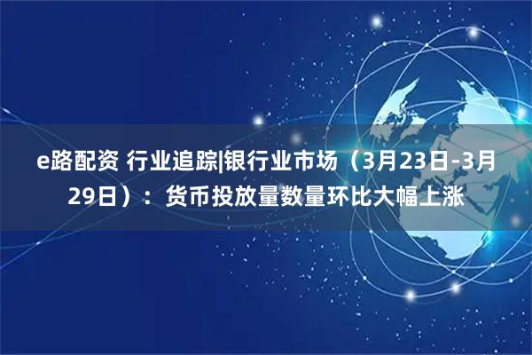e路配资 行业追踪|银行业市场（3月23日-3月29日）：货币投放量数量环比大幅上涨