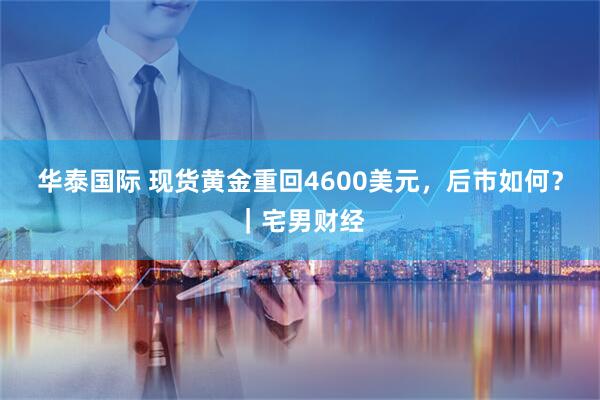 华泰国际 现货黄金重回4600美元，后市如何？｜宅男财经