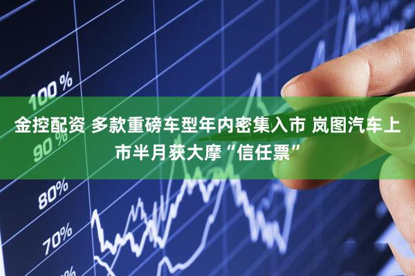 金控配资 多款重磅车型年内密集入市 岚图汽车上市半月获大摩“信任票”