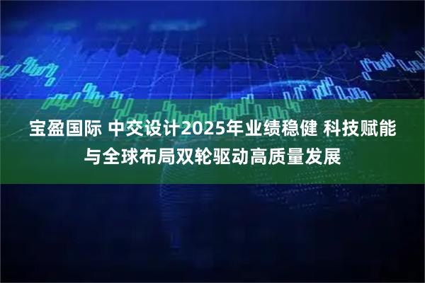 宝盈国际 中交设计2025年业绩稳健 科技赋能与全球布局双轮驱动高质量发展
