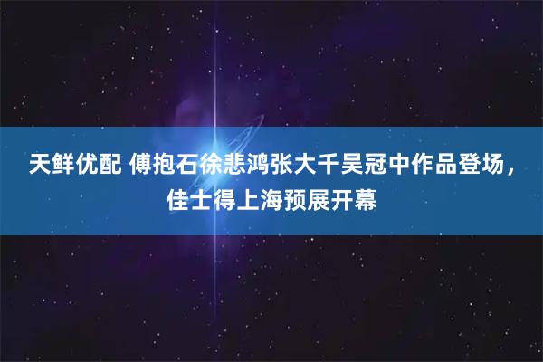 天鲜优配 傅抱石徐悲鸿张大千吴冠中作品登场，佳士得上海预展开幕