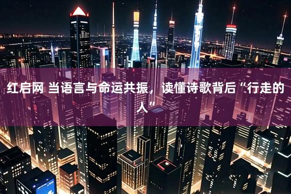 红启网 当语言与命运共振，读懂诗歌背后“行走的人”