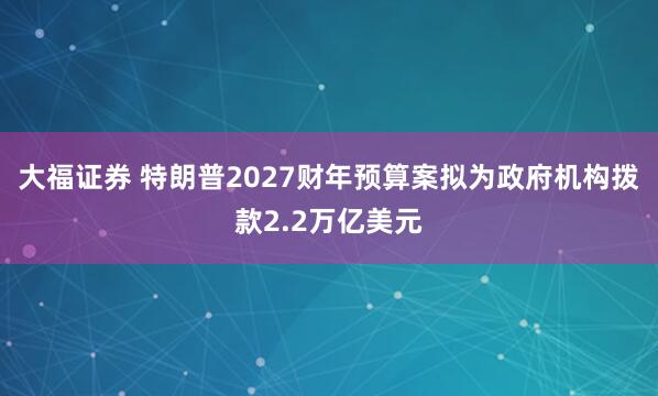 大福证券 特朗普2027财年预算案拟为政府机构拨款2.2万亿美元