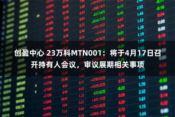 创盈中心 23万科MTN001：将于4月17日召开持有人会议，审议展期相关事项