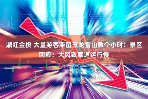 鼎红金投 大量游客滞留玉龙雪山数个小时！景区回应：大风致索道运行慢