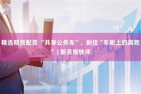 精选期货配资 “共享公务车”，刹住“车轮上的腐败” | 新京报快评