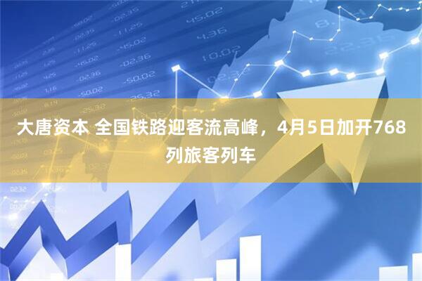大唐资本 全国铁路迎客流高峰，4月5日加开768列旅客列车