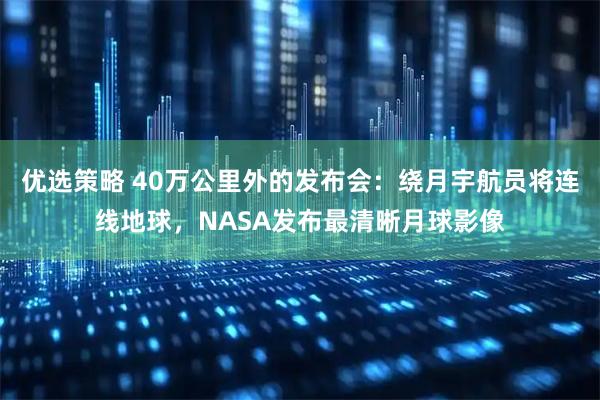 优选策略 40万公里外的发布会：绕月宇航员将连线地球，NASA发布最清晰月球影像