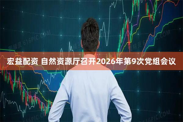 宏益配资 自然资源厅召开2026年第9次党组会议