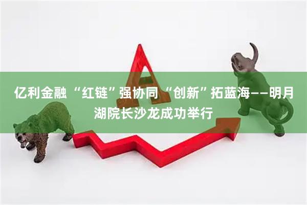 亿利金融 “红链”强协同 “创新”拓蓝海——明月湖院长沙龙成功举行
