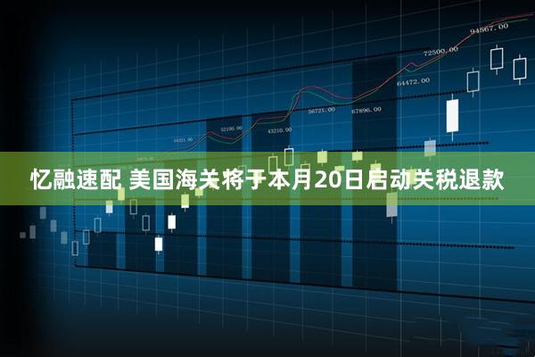 忆融速配 美国海关将于本月20日启动关税退款